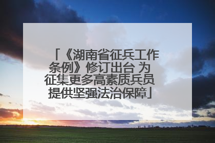 《湖南省征兵工作条例》修订出台 为征集更多高素质兵员提供坚强法治保障