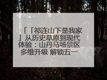 「祁连山下是我家」从历史草原到现代体验：山丹马场景区多维升级 解锁五一文旅新玩法