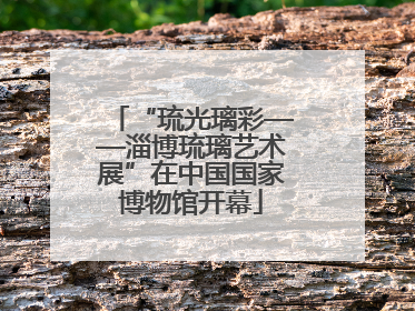 “琉光璃彩——淄博琉璃艺术展”在中国国家博物馆开幕