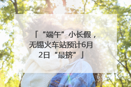 “端午”小长假，无锡火车站预计6月2日“最挤”