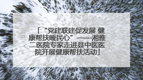“党建联建促发展 健康帮扶暖民心”——湘雅二医院专家走进县中医医院开展健康帮扶活动