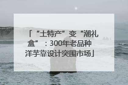 “土特产”变“潮礼盒”：300年老品种洋芋靠设计突围市场