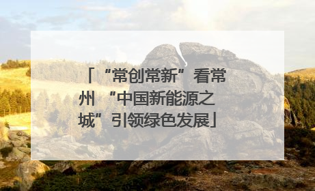 “常创常新”看常州 “中国新能源之城”引领绿色发展