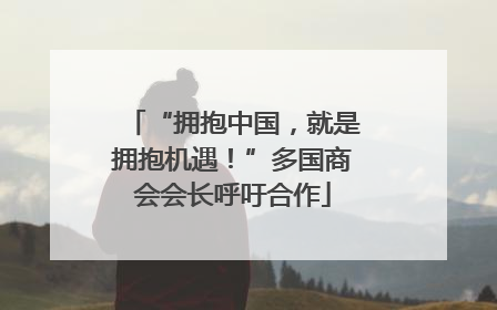 “拥抱中国，就是拥抱机遇！”多国商会会长呼吁合作