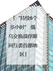 “持续6个多小时” 俄乌交换战俘期间互袭首都地区