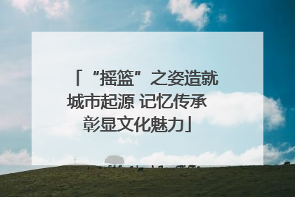 “摇篮”之姿造就城市起源 记忆传承彰显文化魅力