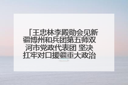 王忠林李殿勋会见新疆博州和兵团第五师双河市党政代表团 坚决扛牢对口援疆重大政治责任 推动双方实现优势互补务实合作