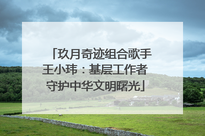 玖月奇迹组合歌手王小玮：基层工作者守护中华文明曙光