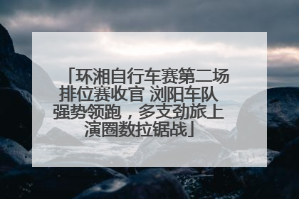 环湘自行车赛第二场排位赛收官 浏阳车队强势领跑，多支劲旅上演圈数拉锯战