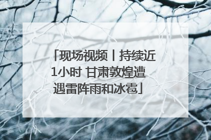 现场视频丨持续近1小时 甘肃敦煌遭遇雷阵雨和冰雹
