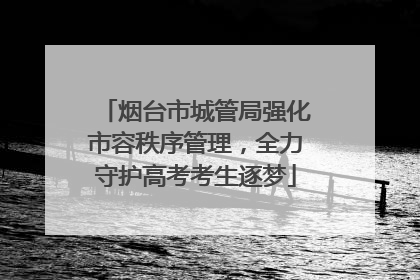 烟台市城管局强化市容秩序管理，全力守护高考考生逐梦
