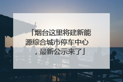 烟台这里将建新能源综合城市停车中心，最新公示来了