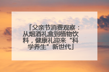 父亲节消费观察：从烟酒礼盒到植物饮料，健康礼迎来“科学养生”新世代