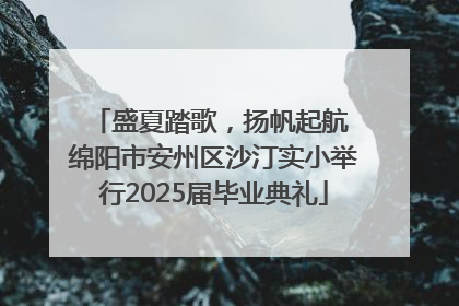 盛夏踏歌，扬帆起航 绵阳市安州区沙汀实小举行2025届毕业典礼