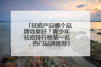 祛痘产品哪个品牌效果好？青少年祛痘排行榜第一名，热门品牌推荐