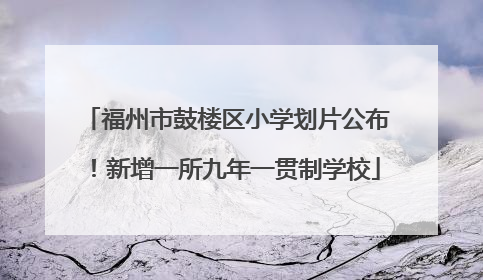 福州市鼓楼区小学划片公布！新增一所九年一贯制学校