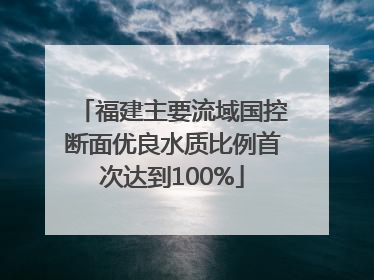福建主要流域国控断面优良水质比例首次达到100%