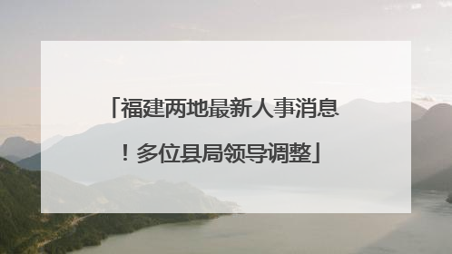 福建两地最新人事消息！多位县局领导调整