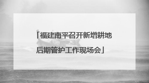 福建南平召开新增耕地后期管护工作现场会