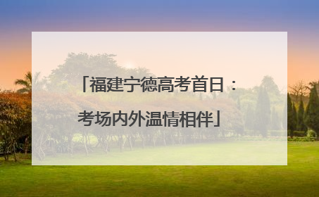 福建宁德高考首日：考场内外温情相伴