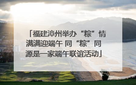 福建漳州举办“粽”情满满迎端午 同“粽”同源是一家端午联谊活动