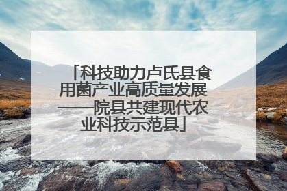 科技助力卢氏县食用菌产业高质量发展——院县共建现代农业科技示范县