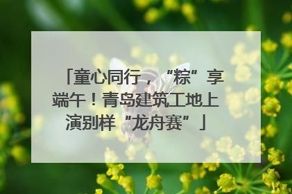 童心同行，“粽”享端午！青岛建筑工地上演别样“龙舟赛”