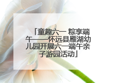 童趣六一 粽享端午——怀远县雁湖幼儿园开展六一端午亲子游园活动