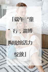 端午“童”行，淄博陶琉馆活力绽放