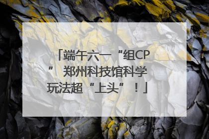端午六一“组CP” 郑州科技馆科学玩法超“上头”！