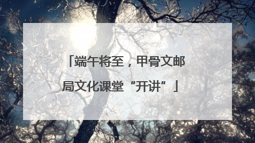端午将至，甲骨文邮局文化课堂“开讲”