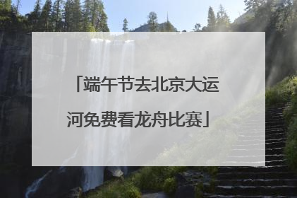 端午节去北京大运河免费看龙舟比赛