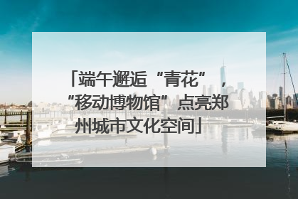 端午邂逅“青花”，“移动博物馆”点亮郑州城市文化空间