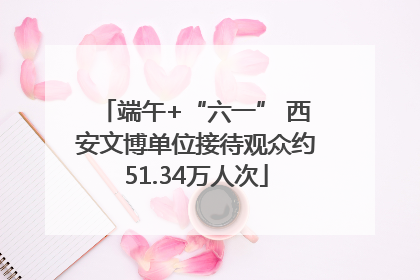 端午+“六一” 西安文博单位接待观众约51.34万人次