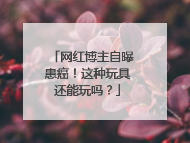 网红博主自曝患癌！这种玩具还能玩吗？