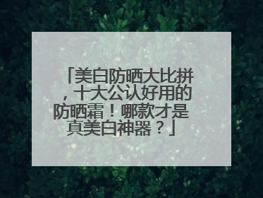 美白防晒大比拼，十大公认好用的防晒霜！哪款才是真美白神器？