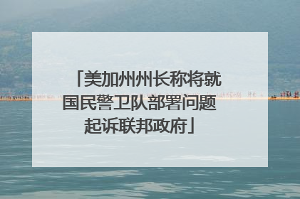 美加州州长称将就国民警卫队部署问题起诉联邦政府