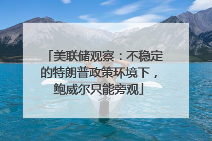 美联储观察：不稳定的特朗普政策环境下，鲍威尔只能旁观