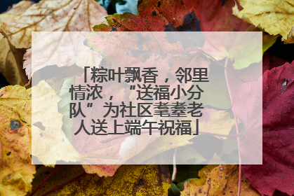 粽叶飘香，邻里情浓，“送福小分队”为社区耄耋老人送上端午祝福