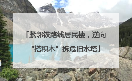 紧邻铁路线居民楼，逆向“搭积木”拆危旧水塔