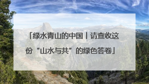 绿水青山的中国丨请查收这份“山水与共”的绿色答卷