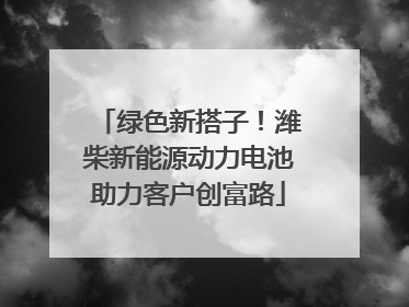 绿色新搭子！潍柴新能源动力电池助力客户创富路