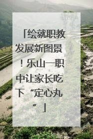 绘就职教发展新图景！乐山一职中让家长吃下“定心丸”