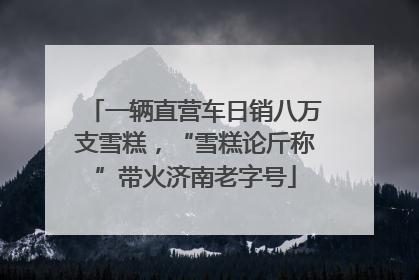 一辆直营车日销八万支雪糕，“雪糕论斤称”带火济南老字号