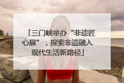 三门峡举办“非遗匠心展”，探索非遗融入现代生活新路径