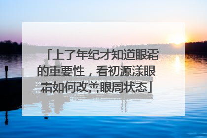 上了年纪才知道眼霜的重要性，看初源漾眼霜如何改善眼周状态