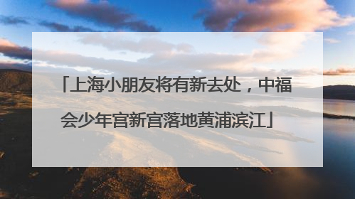 上海小朋友将有新去处，中福会少年宫新宫落地黄浦滨江