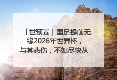 世预赛｜国足提前无缘2026年世界杯，与其悲伤，不如尽快从选帅开始重建