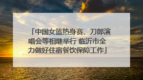 中国女篮热身赛、刀郎演唱会等相继举行 临沂市全力做好住宿餐饮保障工作