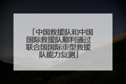 中国救援队和中国国际救援队顺利通过联合国国际重型救援队能力复测